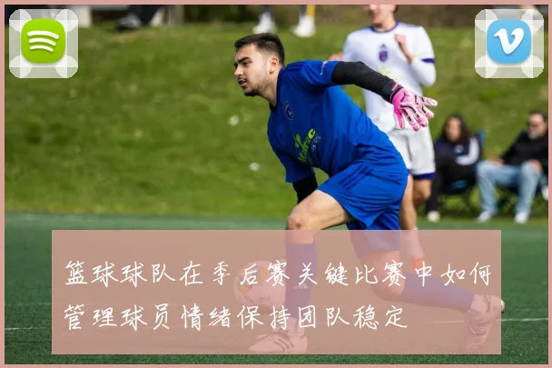 篮球球队在季后赛关键比赛中如何管理球员情绪保持团队稳定