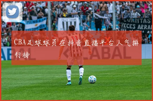 CBA足球球员在抖音直播平台人气排行榜
