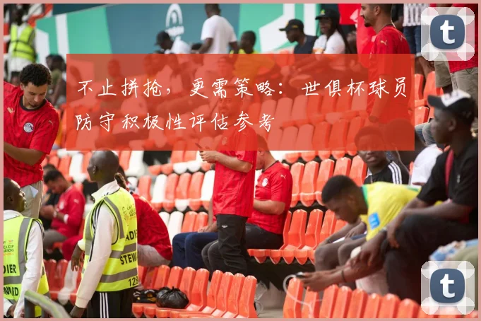 不止拼抢，更需策略：世俱杯球员防守积极性评估参考