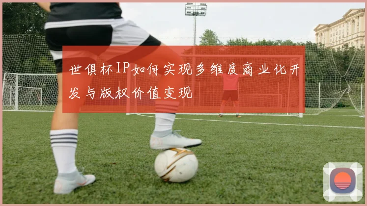 世俱杯IP如何实现多维度商业化开发与版权价值变现